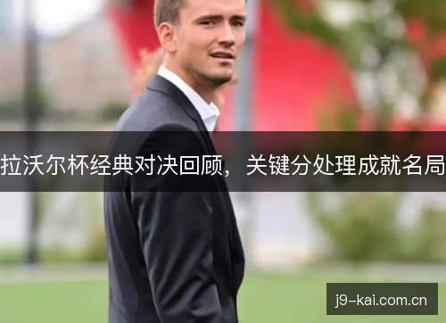 拉沃尔杯经典对决回顾,关键分处理成就名局 拉沃尔杯经典对决回顾,关键分处理成就名局